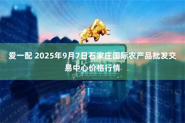 爱一配 2025年9月7日石家庄国际农产品批发交易中心价格行情