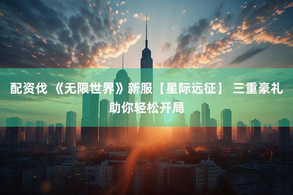 配资伐 《无限世界》新服【星际远征】 三重豪礼助你轻松开局