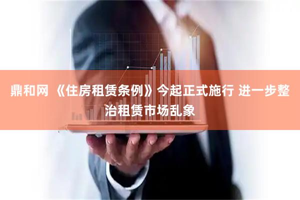 鼎和网 《住房租赁条例》今起正式施行 进一步整治租赁市场乱象