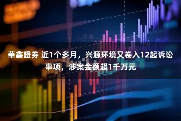 華鑫證券 近1个多月，兴源环境又卷入12起诉讼事项，涉案金额超1千万元