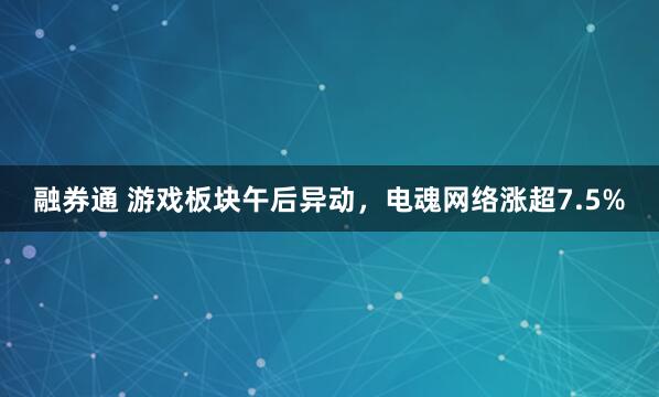 融券通 游戏板块午后异动，电魂网络涨超7.5%