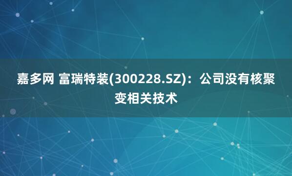 嘉多网 富瑞特装(300228.SZ)：公司没有核聚变相关技术