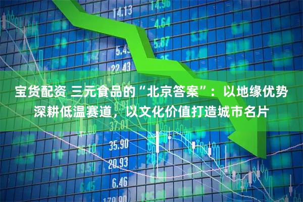 宝货配资 三元食品的“北京答案”：以地缘优势深耕低温赛道，以文化价值打造城市名片