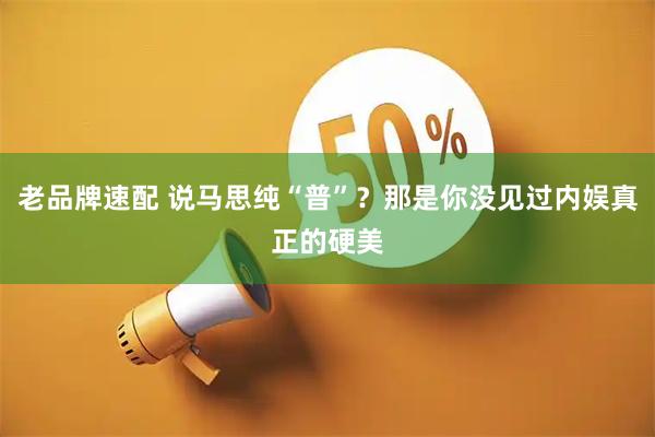 老品牌速配 说马思纯“普”？那是你没见过内娱真正的硬美