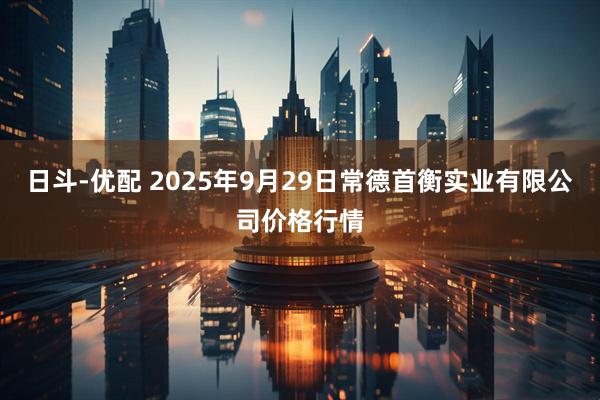 日斗-优配 2025年9月29日常德首衡实业有限公司价格行情