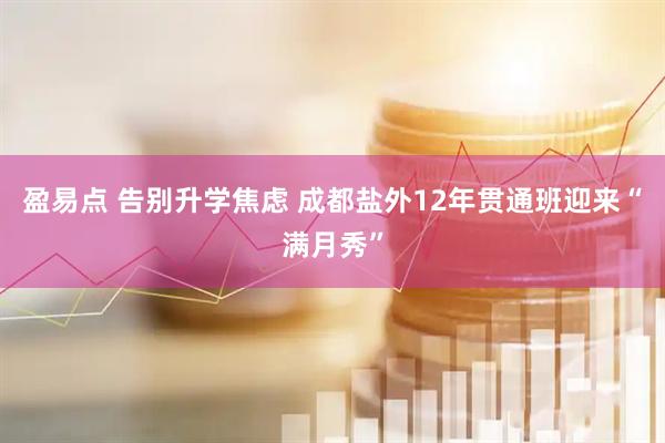 盈易点 告别升学焦虑 成都盐外12年贯通班迎来“满月秀”