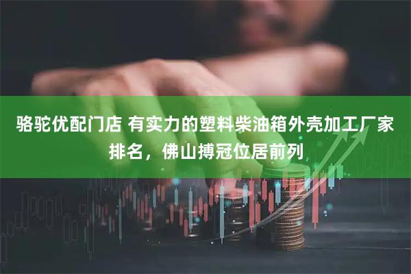 骆驼优配门店 有实力的塑料柴油箱外壳加工厂家排名，佛山搏冠位居前列