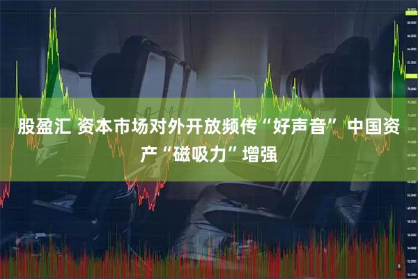 股盈汇 资本市场对外开放频传“好声音” 中国资产“磁吸力”增强