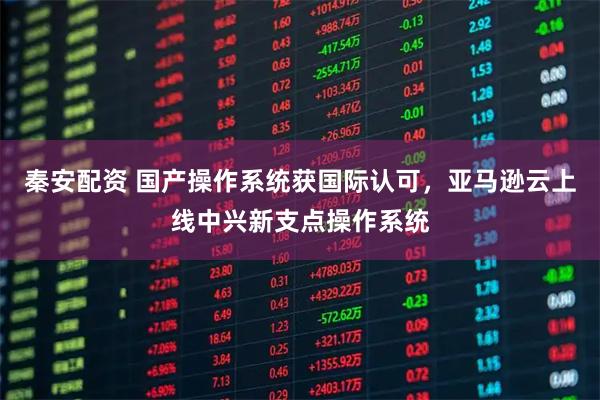 秦安配资 国产操作系统获国际认可,亚马逊云上线中兴新支点操作系统