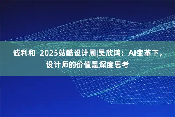 诚利和 2025站酷设计周|吴欣鸿:AI变革下,设计师的价值是深度思考