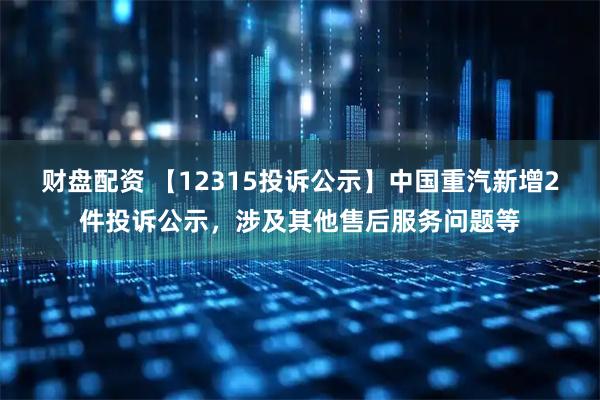 财盘配资 【12315投诉公示】中国重汽新增2件投诉公示,涉及其他售后服务问题等