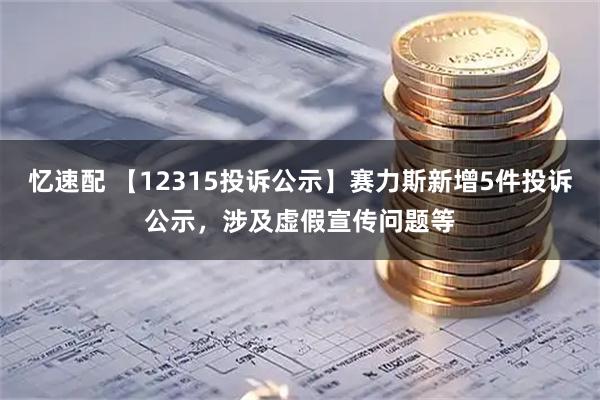 忆速配 【12315投诉公示】赛力斯新增5件投诉公示,涉及虚假宣传问题等