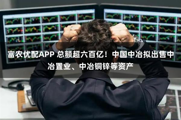 富农优配APP 总额超六百亿！中国中冶拟出售中冶置业、中冶铜锌等资产