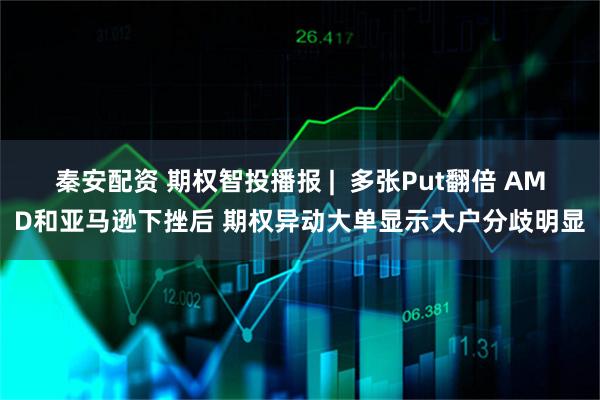 秦安配资 期权智投播报 |  多张Put翻倍 AMD和亚马逊下挫后 期权异动大单显示大户分歧明显
