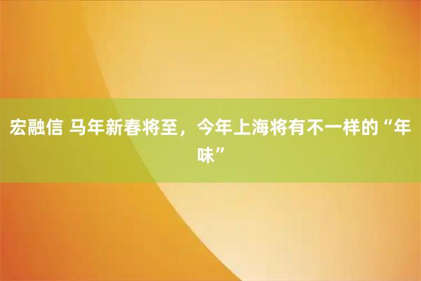 宏融信 马年新春将至，今年上海将有不一样的“年味”