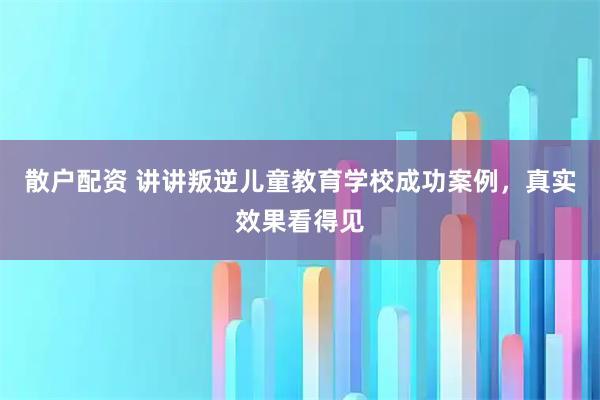 散户配资 讲讲叛逆儿童教育学校成功案例，真实效果看得见