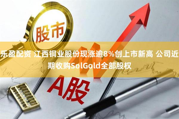 乐盈配资 江西铜业股份现涨逾8%创上市新高 公司近期收购SolGold全部股权