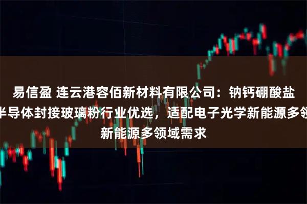 易信盈 连云港容佰新材料有限公司：钠钙硼酸盐硼浆料半导体封接玻璃粉行业优选，适配电子光学新能源多领域需求