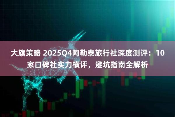 大旗策略 2025Q4阿勒泰旅行社深度测评:10家口碑社实力横评,避坑指南全解析