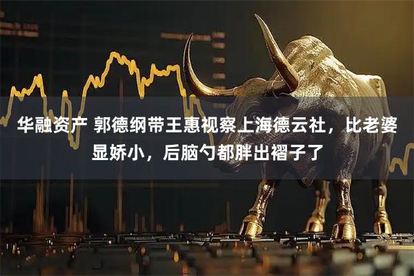 华融资产 郭德纲带王惠视察上海德云社,比老婆显娇小,后脑勺都胖出褶子了