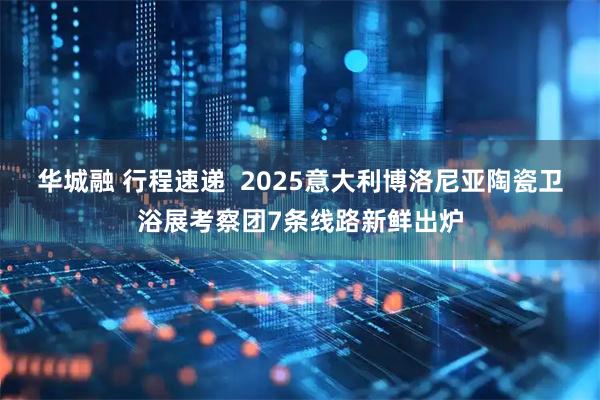 华城融 行程速递  2025意大利博洛尼亚陶瓷卫浴展考察团7条线路新鲜出炉