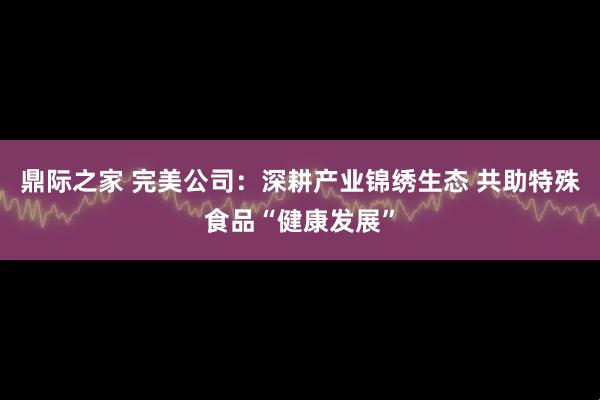 鼎际之家 完美公司：深耕产业锦绣生态 共助特殊食品“健康发展”