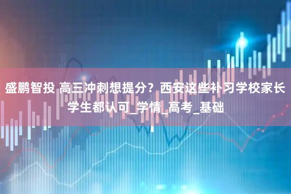 盛鹏智投 高三冲刺想提分？西安这些补习学校家长学生都认可_学情_高考_基础