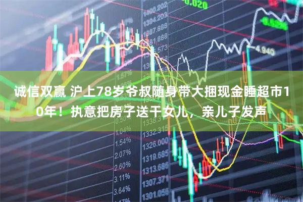 诚信双赢 沪上78岁爷叔随身带大捆现金睡超市10年！执意把房子送干女儿，亲儿子发声