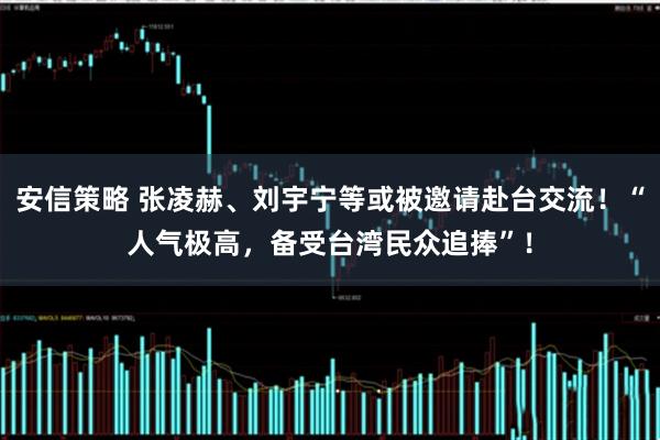 安信策略 张凌赫、刘宇宁等或被邀请赴台交流！“人气极高，备受台湾民众追捧”！