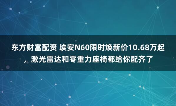 东方财富配资 埃安N60限时焕新价10.68万起，激光雷达和零重力座椅都给你配齐了