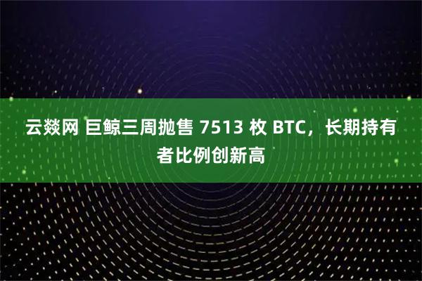 云燚网 巨鲸三周抛售 7513 枚 BTC，长期持有者比例创新高
