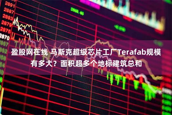 盈股网在线 马斯克超级芯片工厂Terafab规模有多大？面积超多个地标建筑总和