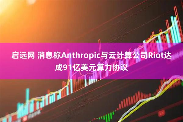 启远网 消息称Anthropic与云计算公司Riot达成91亿美元算力协议