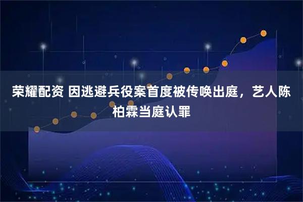 荣耀配资 因逃避兵役案首度被传唤出庭，艺人陈柏霖当庭认罪