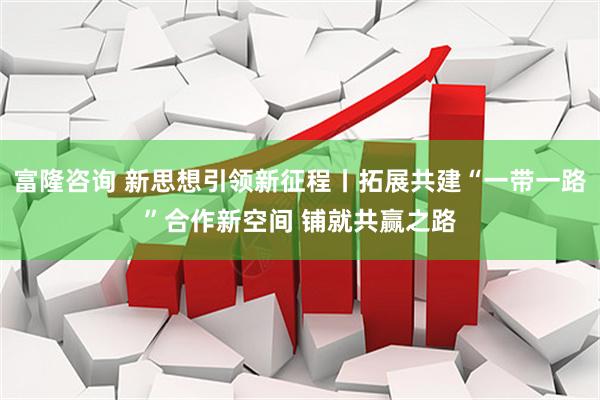 富隆咨询 新思想引领新征程丨拓展共建“一带一路”合作新空间 铺就共赢之路